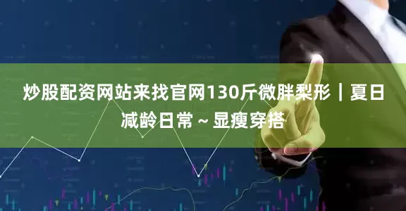炒股配资网站来找官网130斤微胖梨形｜夏日减龄日常～显瘦穿搭
