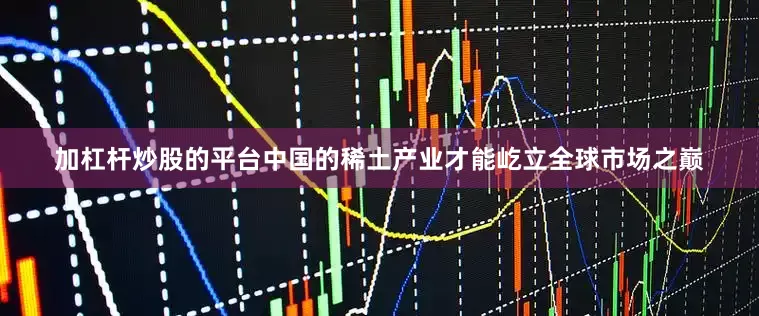 加杠杆炒股的平台中国的稀土产业才能屹立全球市场之巅