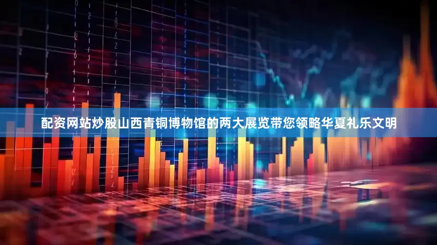 配资网站炒股山西青铜博物馆的两大展览带您领略华夏礼乐文明
