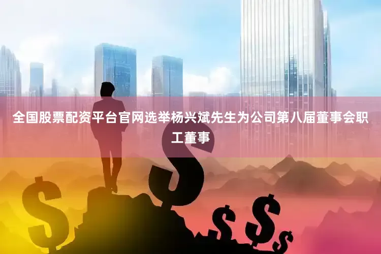全国股票配资平台官网选举杨兴斌先生为公司第八届董事会职工董事