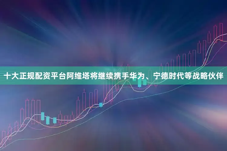 十大正规配资平台阿维塔将继续携手华为、宁德时代等战略伙伴