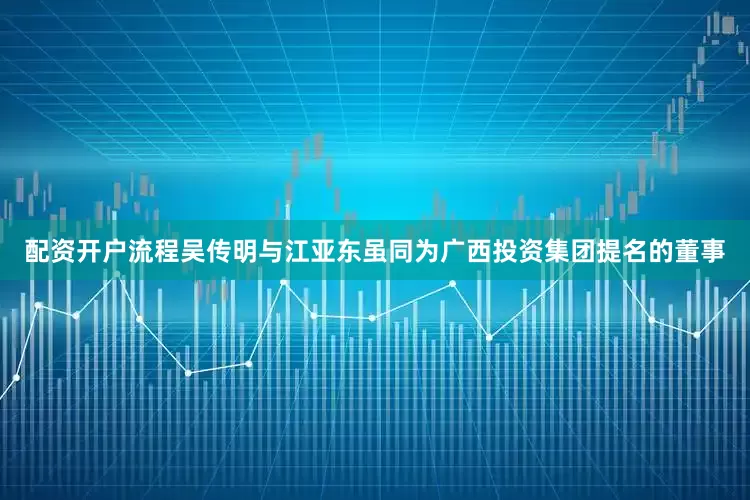 配资开户流程　　吴传明与江亚东虽同为广西投资集团提名的董事