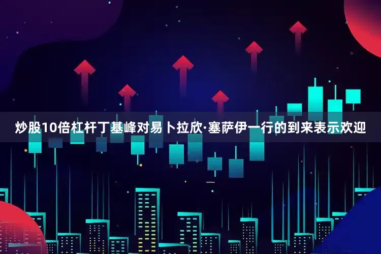 炒股10倍杠杆丁基峰对易卜拉欣·塞萨伊一行的到来表示欢迎