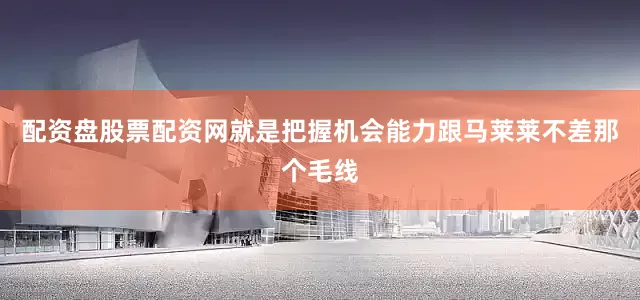 配资盘股票配资网就是把握机会能力跟马莱莱不差那个毛线