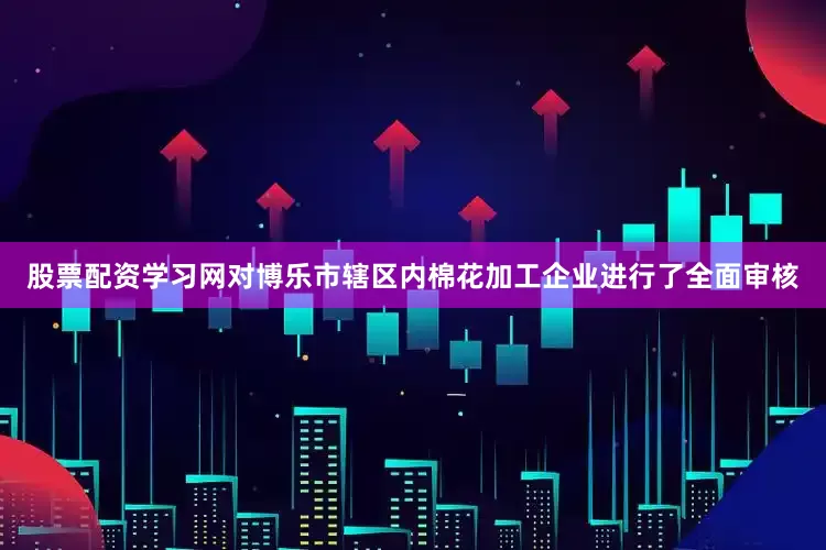 股票配资学习网对博乐市辖区内棉花加工企业进行了全面审核