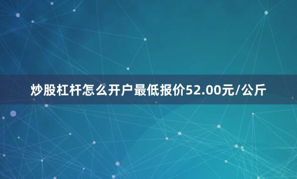 炒股杠杆怎么开户最低报价52.00元/公斤