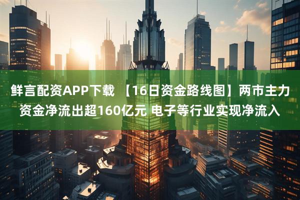 鲜言配资APP下载 【16日资金路线图】两市主力资金净流出超160亿元 电子等行业实现净流入