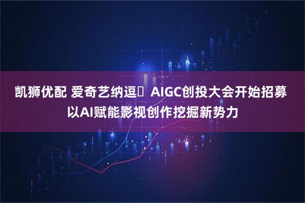 凯狮优配 爱奇艺纳逗・AIGC创投大会开始招募 以AI赋能影视创作挖掘新势力
