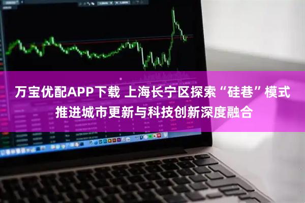 万宝优配APP下载 上海长宁区探索“硅巷”模式 推进城市更新与科技创新深度融合