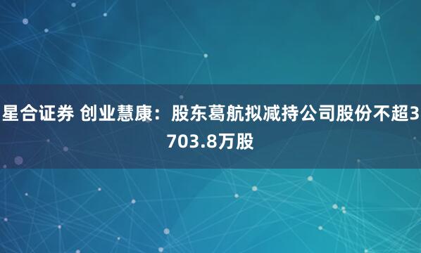 星合证券 创业慧康：股东葛航拟减持公司股份不超3703.8万股