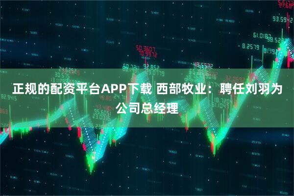 正规的配资平台APP下载 西部牧业：聘任刘羽为公司总经理