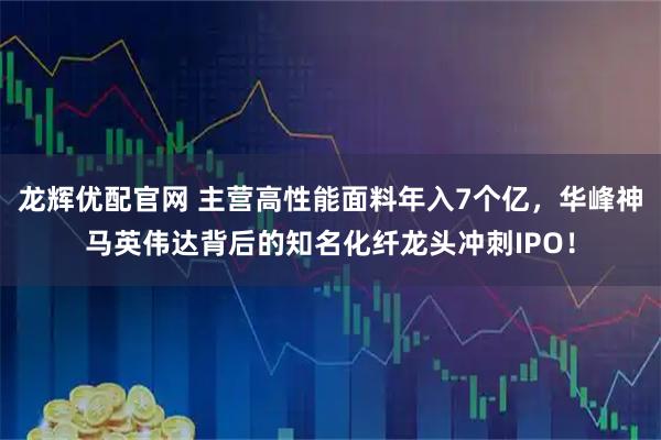 龙辉优配官网 主营高性能面料年入7个亿，华峰神马英伟达背后的知名化纤龙头冲刺IPO！