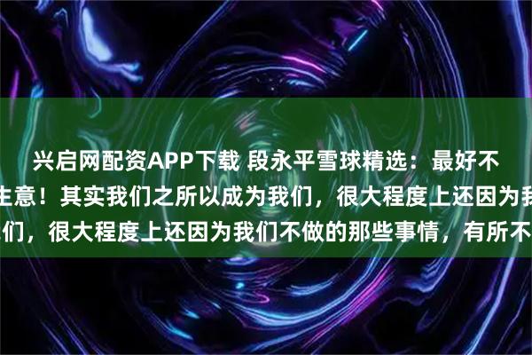 兴启网配资APP下载 段永平雪球精选：最好不要想市值，集中精力看生意！其实我们之所以成为我们，很大程度上还因为我们不做的那些事情，有所不为
