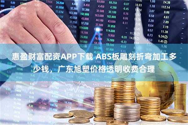 惠盈财富配资APP下载 ABS板雕刻折弯加工多少钱，广东旭塑价格透明收费合理