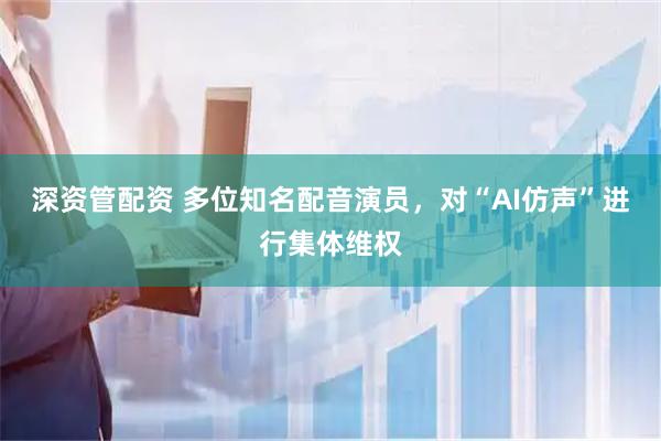 深资管配资 多位知名配音演员，对“AI仿声”进行集体维权