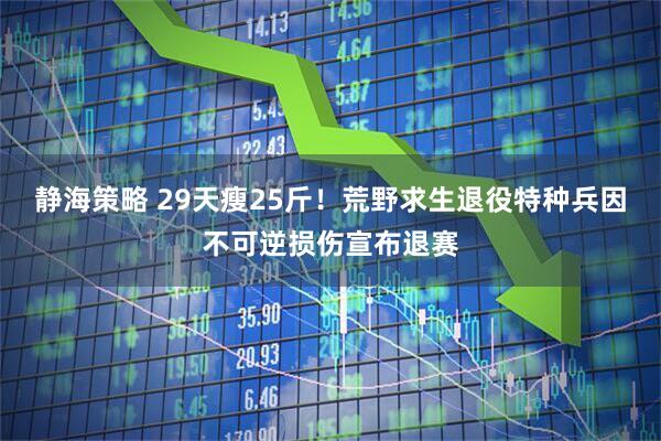 静海策略 29天瘦25斤！荒野求生退役特种兵因不可逆损伤宣布退赛