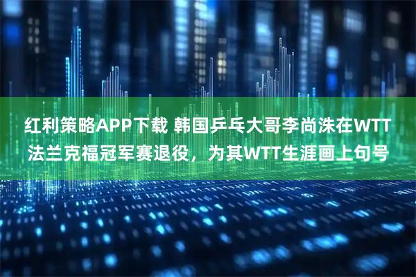 红利策略APP下载 韩国乒乓大哥李尚洙在WTT法兰克福冠军赛退役，为其WTT生涯画上句号
