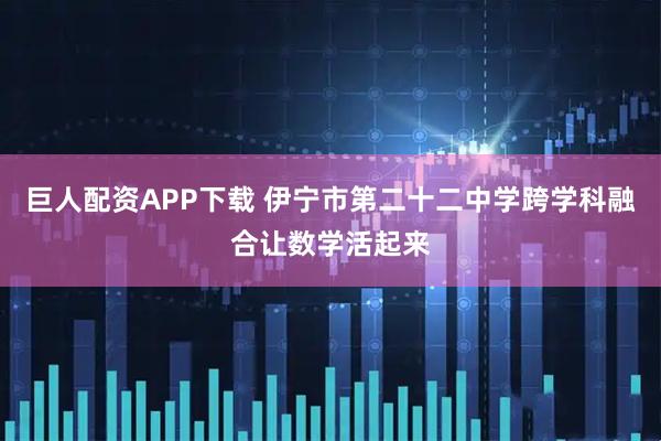 巨人配资APP下载 伊宁市第二十二中学跨学科融合让数学活起来