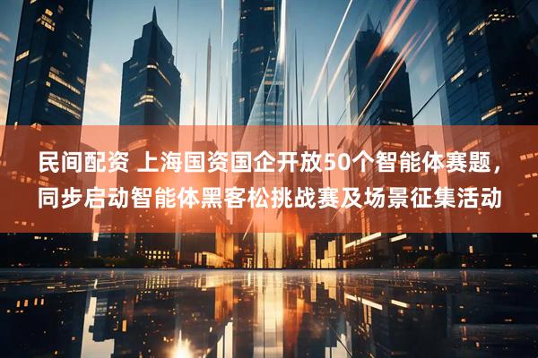 民间配资 上海国资国企开放50个智能体赛题，同步启动智能体黑客松挑战赛及场景征集活动