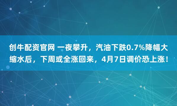 创牛配资官网 一夜攀升，汽油下跌0.7%降幅大缩水后，下周或全涨回来，4月7日调价恐上涨！