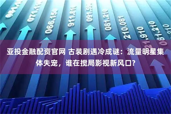 亚投金融配资官网 古装剧遇冷成谜：流量明星集体失宠，谁在搅局影视新风口?