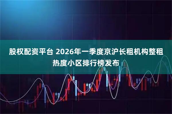 股权配资平台 2026年一季度京沪长租机构整租热度小区排行榜发布