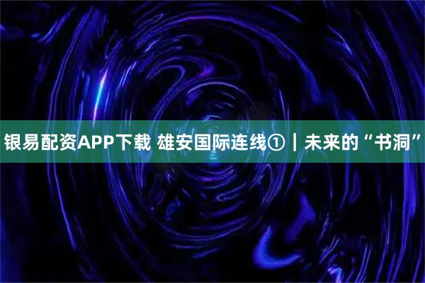 银易配资APP下载 雄安国际连线①｜未来的“书洞”