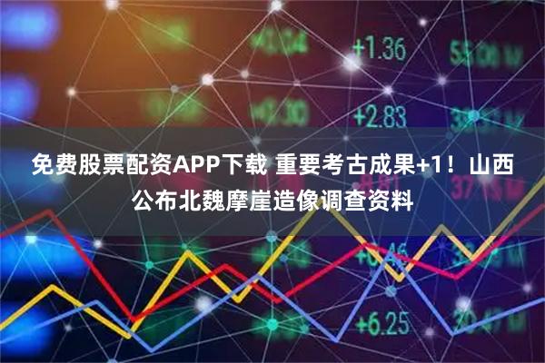 免费股票配资APP下载 重要考古成果+1！山西公布北魏摩崖造像调查资料