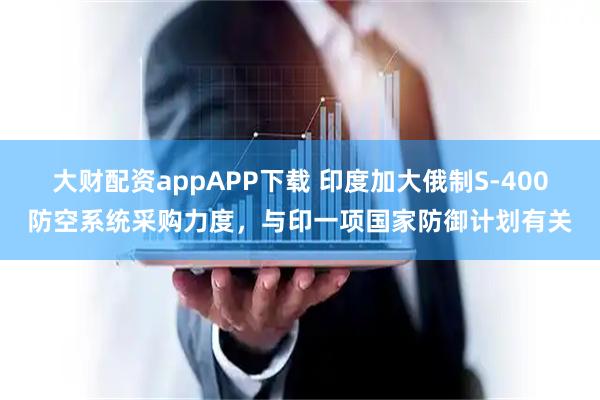 大财配资appAPP下载 印度加大俄制S-400防空系统采购力度，与印一项国家防御计划有关