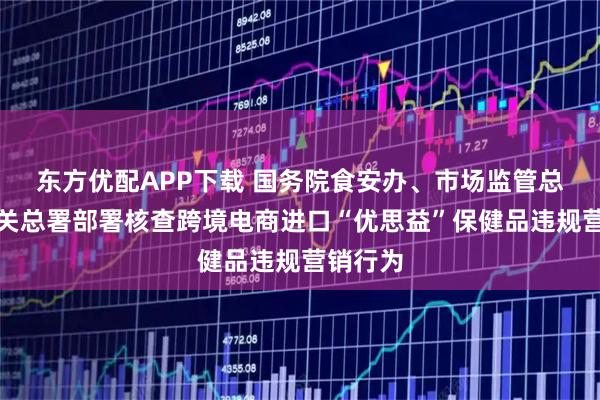 东方优配APP下载 国务院食安办、市场监管总局、海关总署部署核查跨境电商进口“优思益”保健品违规营销行为