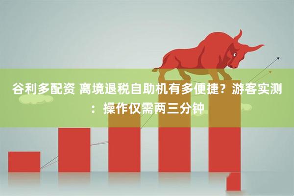 谷利多配资 离境退税自助机有多便捷？游客实测：操作仅需两三分钟