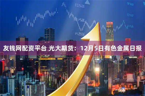友钱网配资平台 光大期货：12月5日有色金属日报