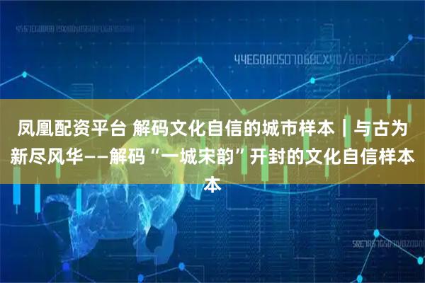 凤凰配资平台 解码文化自信的城市样本｜与古为新尽风华——解码“一城宋韵”开封的文化自信样本