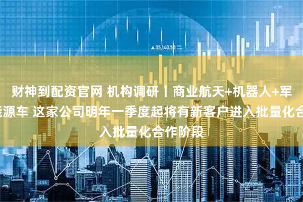 财神到配资官网 机构调研丨商业航天+机器人+军工+新能源车 这家公司明年一季度起将有新客户进入批量化合作阶段