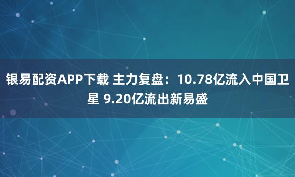 银易配资APP下载 主力复盘：10.78亿流入中国卫星 9.20亿流出新易盛