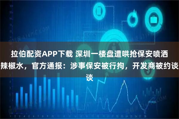 拉伯配资APP下载 深圳一楼盘遭哄抢保安喷洒辣椒水，官方通报：涉事保安被行拘，开发商被约谈