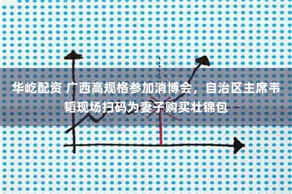 华屹配资 广西高规格参加消博会,自治区主席韦韬现场扫码为妻子购买壮锦包