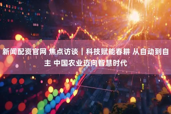 新闻配资官网 焦点访谈｜科技赋能春耕 从自动到自主 中国农业迈向智慧时代