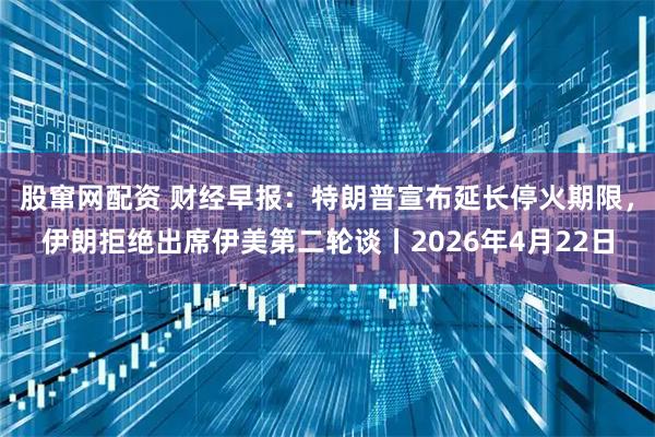 股窜网配资 财经早报：特朗普宣布延长停火期限，伊朗拒绝出席伊美第二轮谈丨2026年4月22日