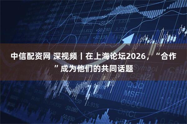 中信配资网 深视频丨在上海论坛2026，“合作”成为他们的共同话题