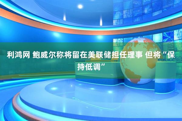 利鸿网 鲍威尔称将留在美联储担任理事 但将“保持低调”