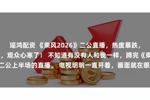 瑶鸿配资 《乘风2026》二公直播，热度暴跌，实力姐姐一轮轮被送走，观众心寒了！ 不知道有没有人和我一样，蹲完《乘风 2026》二公上半场的直播。 电视明明一直开着，画面就在眼前播放，整个人却完全处在游离状态