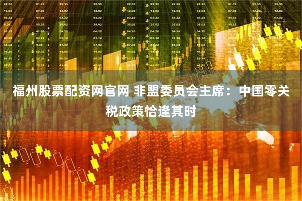 福州股票配资网官网 非盟委员会主席：中国零关税政策恰逢其时
